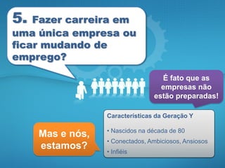 5.  Fazer carreira em
uma única empresa ou
ficar mudando de
emprego?

                                   É fato que as
                                   empresas não
                                 estão preparadas!

                  Características da Geração Y

                  • Nascidos na década de 80
     Mas e nós,
                  • Conectados, Ambiciosos, Ansiosos
     estamos?     • Infiéis
 
