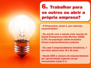 6.  Trabalhar para
os outros ou abrir a
própria empresa?
• O Empresário Júnior é, por natureza,
empreendedor!

• De acordo com o estudo mais recente do
Global Entrepreneurship Monitor (GEM),
5,78% da população adulta brasileira
tinham empreendimentos próprios

• De cada 5 empreendedores brasileiros, 1
tem faixa etária entre 18 e 24 anos

• Desde 2003 o número de empreendedores
por oportunidade superam os por
necessidade (razão 2:1)
 