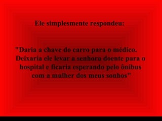 Ele simplesmente respondeu:
"Daria a chave do carro para o médico.
Deixaria ele levar a senhora doente para o
hospital e ficaria esperando pelo ônibus
com a mulher dos meus sonhos"
 