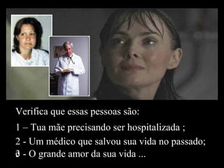 Verifica que essas pessoas são:
1 – Tua mãe precisando ser hospitalizada ;
2 - Um médico que salvou sua vida no passado;
e3 - O grande amor da sua vida ...
 