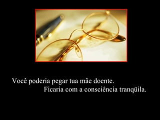 Você poderia pegar tua mãe doente.
Ficaria com a consciência tranqüila.
 