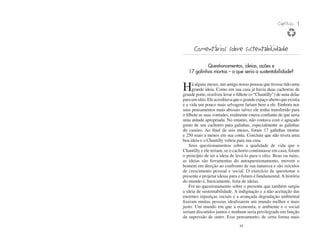 Capítulo   1


      Comentários sobre sustentabilidade
            Questionamentos, ideias, ações e
   17 galinhas mortas – o que seria a sustentabilidade?


H     á alguns meses, um amigo nosso pensou que tivesse tido uma
      grande ideia. Como em sua casa já havia duas cachorras de
grande porte, resolveu levar o filhote (o “Chantilly”) de uma delas
para um sítio. Ele acreditava que o grande espaço aberto que existia
e a vida um pouco mais selvagem fariam bem a ele. Embora nos
seus pensamentos mais abissais talvez ele tenha transferido para
o filhote as suas vontades, realmente estava confiante de que seria
uma atitude apropriada. No entanto, não contava com o aguçado
gosto de seu cachorro para galinhas, especialmente as galinhas
do caseiro. Ao final de seis meses, foram 17 galinhas mortas
e 250 reais a menos em sua conta. Concluiu que não tivera uma
boa ideia e o Chantilly voltou para sua casa.
    Seus questionamentos sobre a qualidade de vida que o
Chantilly e ele teriam, se o cachorro continuasse em casa, foram
o princípio de ter a ideia de levá-lo para o sítio. Boas ou ruins,
as ideias são ferramentas do autoquestionamento, movem o
homem em direção ao confronto de sua natureza e são veículos
de crescimento pessoal e social. O exercício de questionar o
presente e projetar ideias para o futuro é fundamental. A história
do mundo é, basicamente, feita de ideias.
    Foi no questionamento sobre o presente que também surgiu
a ideia de sustentabilidade. A indignação e a não aceitação das
enormes injustiças sociais e a avançada degradação ambiental
fizeram muitas pessoas idealizarem um mundo melhor e mais
justo. Um mundo em que a economia, o ambiente e o social
seriam discutidos juntos e nenhum seria privilegiado em função
da supressão de outro. Esse pensamento, de certa forma mais
                                 19
 