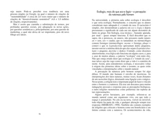 seja maior. Pode-se perceber essa tendência em uma                   Ecologia, mais do que eco e logia – a percepção
procura simples no Google, na qual o número de citações de                      da natureza pelo homem
“sustentabilidade” é cerca de 2,6 vezes maior que o número de
citações de “desenvolvimento sustentável” (4,6 e 1,8 milhões    Na universidade, a primeira aula sobre ecologia é descobrir
de citações, respectivamente).                                  o que seria ecologia. Normalmente, o conceito que os alunos
    Mas é assim que caminha a substituição de termos, por       consideram mais adequado é: o estudo da casa. O raciocínio é
profundas questões sociais, por adequação às novas ações,       simples, eles desmembram a palavra em eco e logia e depois
por questões semânticas e, principalmente, por uma questão de   procuraram o significado de cada um em algum dicionário de
marketing, a qual não deixa de ser importante, pois dá novo     latim ou grego. Em biologia, essa técnica – bastante apurada,
fôlego aos ideais.                                              por sinal – quase sempre funciona. É fácil descobrir que os
                                                                sapos, rãs e pererecas, ou anuros, não possuem cauda (anuro:
                                                                an = sem, uro = cauda), que os tamanduás ou mirmecófagos
                                                                comem formigas (mirmecófagos: myrme = formiga, phago =
                                                                comer) e que os Leptodactylus apresentam dedos pequenos,
                                                                mesmo sem ter a mínima ideia do que eles sejam (Leptodactylus:
                                                                lepto = pequeno, dactylus = dedos). Contudo, como dissemos
                                                                anteriormente, essa lógica não funciona em alguns casos, e, para
                                                                o azar de muitos alunos, a palavra “ecologia” está entre eles.
                                                                Não que esteja errado dizer que ecologia é o “estudo da casa”,
                                                                mas talvez seja tão vago como dizer que a vida é o contrário da
                                                                morte. Assim, para entendermos ecologia, é necessário voltar
                                                                à origem das primeiras ideias sobre o assunto, as quais estão
                                                                vinculadas a interpretações sobre o mundo natural.
                                                                    A percepção da natureza pelo homem sempre foi algo
                                                                difuso. O mundo não humano é envolto de incertezas. As
                                                                interpretações dos fatos naturais, muitas vezes, ficam distantes
                                                                de um raciocínio lógico, denotando uma ligação com o mágico.
                                                                Nesse ponto, a religião tem o importante papel de fazer o vínculo
                                                                entre o homem e a natureza. Ela traz um descanso para muitas
                                                                indagações pessoais e respostas para as percepções biológicas,
                                                                e tanto religiões monoteístas como politeístas são repletas de
                                                                tais representações.
                                                                    Alguns povos havaianos, por exemplo, referem-se ao
                                                                mundo natural como um organismo vivo, em que todo o
                                                                espaço é preenchido. No céu ou na terra, visível ou invisível,
                                                                todo objeto faz parte da vida, e qualquer alteração sempre traz
                                                                respostas (MEBRATU, 1998). Também são comuns exemplos
                                                                de religiões que colocam o homem como um beneficiário e em
                                                                íntimo contato com a natureza. Os acontecimentos da vida,
                             26                                                                27
 