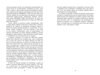 como nascimento e morte, são considerados representações, em      trata da complexa relação entre os organismos e discorre sobre
menor escala, de acontecimentos semelhantes na terra, como        o equilíbrio entre mortalidade e natalidade para cada espécie,
o dia e a noite, e, desse modo, há uma necessidade de respeito    que é um dos grandes temas da ecologia, utilizado para o
para a própria preservação do ser humano, pois tudo que existe    entendimento de sustentabilidade.
segue uma mesma lei (MEBRATU, 1998). Escritos sobre esses             A ecologia acompanha a história do homem na busca para
vínculos também são constantemente encontrados em religiões       entender os complexos processos do mundo natural. No entanto,
monoteístas judaico-cristãs, mulçumanas, budistas, taoistas,      diante da atual crise ambiental, os estudos ecológicos têm outro
entre outras (PALMER, 2006). São Francisco de Assis, por          importante papel: entender as relações ecológicas nos permite
exemplo, foi considerado padroeiro da ecologia em 1980, pelo      fazer previsões sobre as consequências das modificações do
papa João Paulo II.                                               homem na natureza, ou os chamados impactos ambientais.
    Assim, embora os primeiros estudos sistematizados sobre       Hoje, a ecologia pode ser considerada uma ciência que ajuda a
ecologia apenas tenham acontecido no século XIX, as diversas      arrumar a casa, e não apenas a estuda.
tentativas de codificar as percepções biológicas durante a
história do homem também podem ser consideradas, de certa
forma, estudos ecológicos. Um fato sugestivo é que tanto
os tais estudos sistematizados como as representações da
natureza encontradas em muitas religiões partilham o mesmo
paradigma: tentar entender o funcionamento do mundo natural
e a importância dos seres humanos nesse contexto.
    A palavra “ecologia” foi criada em 1860 pelo zoólogo
alemão Ernst Haeckel. Ele acreditava que, após a publicação
de A origem das espécies, de Charles Darwin, em 1859, era
preciso criar um termo que se referisse ao estudo das diversas
lutas pela sobrevivência que Darwin havia discutido em seu
livro, e concluiu que “o estudo da casa” era uma boa menção
(KINGSLAND, 1991). Embora o termo não siga um raciocínio
simples de identificação, como o nome mirmecófagos, ou pareça
ser mais adequado a profissões como engenharia, arquitetura ou
design de interiores, ele não foge dos paradigmas e do conceito
atual de ecologia. Segundo Begon e outros autores (2007), o
conceito mais adequado de ecologia seria “o estudo científico
da distribuição e abundância dos organismos e das interações
que determinam a distribuição e abundância”, que, de certa
forma, podemos dizer, sempre com muito cuidado, diz respeito
ao estudo da casa.
    O início da ciência ecologia foi considerado a partir da
leitura e posterior publicação do artigo cientifico “The Lake
as a Microcosm”, na Associação Científica Peronia, em
fevereiro de 1887, por Stephen A. Forbes. No artigo, Forbes
                              28                                                                 29
 