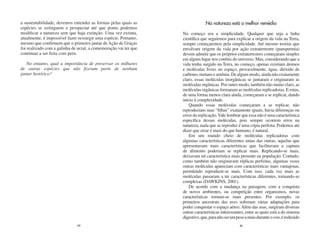 a sustentabilidade, devemos entender as formas pelas quais as                  Na natureza está o melhor remédio
espécies se extinguem e prospectar até que ponto podemos
modificar a natureza sem que haja extinção. Uma vez extinta,      No começo era a simplicidade. Qualquer que seja a linha
atualmente, é impossível fazer ressurgir uma espécie. Portanto,   científica que seguirmos para explicar a origem da vida na Terra,
mesmo que confirmem que o primeiro jantar de Ação de Graças       sempre começaremos pela simplicidade. Até mesmo teorias que
foi realizado com a galinha de urzal, a comemoração vai ter que   envolvam origem da vida por ação extraterrestre (panspermia)
continuar a ser feita com peru.                                   devem admitir que os próprios extraterrestres começaram simples
                                                                  em algum lugar nos confins do universo. Mas, considerando que a
   No entanto, qual a importância de preservar os milhares        vida tenha surgido na Terra, no começo, apenas existiam átomos
de outras espécies que não fizeram parte de nenhum                e moléculas livres no espaço, provavelmente, água, dióxido de
jantar histórico?                                                 carbono, metano e amônia. De algum modo, ainda não exatamente
                                                                  claro, essas moléculas inorgânicas se juntaram e originaram as
                                                                  moléculas orgânicas. Por outro modo, também não muito claro, as
                                                                  moléculas orgânicas formaram as moléculas replicadoras. E estas,
                                                                  de uma forma menos clara ainda, começaram a se replicar, dando
                                                                  início à complexidade.
                                                                      Quando essas moléculas começaram a se replicar, não
                                                                  reproduziam suas “filhas” exatamente iguais, havia diferenças ou
                                                                  erros da replicação. Vale lembrar que essa não é uma característica
                                                                  específica dessas moléculas, pois sempre ocorrem erros na
                                                                  natureza, nada que se reproduz é uma cópia perfeita. Podemos até
                                                                  dizer que errar é mais do que humano, é natural.
                                                                      Em um mundo cheio de moléculas replicadoras com
                                                                  algumas características diferentes umas das outras, aquelas que
                                                                  apresentavam mais características que facilitavam a captura
                                                                  de alimento poderiam se replicar mais. Replicando-se mais,
                                                                  deixavam tal característica mais presente na população. Contudo,
                                                                  como também não originavam réplicas perfeitas, algumas vezes
                                                                  outras moléculas apareciam com características mais vantajosas,
                                                                  permitindo reproduzir-se mais. Com isso, cada vez mais as
                                                                  moléculas passaram a ter características diferentes, tornando-se
                                                                  complexas (DAWKINS, 2001).
                                                                      De acordo com a mudança na paisagem, com a conquista
                                                                  de novos ambientes, ou competição entre organismos, novas
                                                                  características tornam-se mais presentes. Por exemplo, os
                                                                  primeiros ancestrais das aves sofreram várias adaptações para
                                                                  poder conquistar o espaço aéreo. Além das asas, surgiram diversas
                                                                  outras características interessantes, entre as quais está a do sistema
                                                                  digestivo, que, para não ser um peso a mais durante o voo, é reduzido
                              44                                                                    45
 