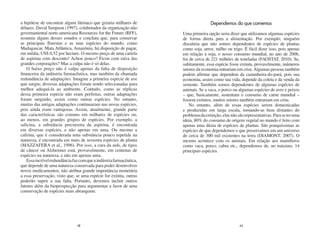 a hipótese de encontrar algum fármaco que geraria milhares de                       Dependemos do que comemos
dólares. David Simpson (1997), colaborador da organização não
governamental norte-americana Resources for the Future (RFF),        Uma primeira opção seria dizer que utilizamos algumas espécies
resumiu alguns desses estudos e concluiu que, para conservar         de forma direta para a alimentação. Por exemplo, ninguém
as principais florestas e as suas espécies do mundo, como            discutiria que não somos dependentes de espécies de plantas
Madagascar, Mata Atlântica, Amazônia, há disposição de pagar,        como soja, arroz, milho ou trigo. É fácil dizer isso, pois apenas
em média, US$ 0,52 por hectare. O mesmo preço de uma cartela         em relação à soja, o nosso consumo mundial, no ano de 2006,
de aspirina com desconto! Achou pouco? Ficou com raiva das           foi de cerca de 221 milhões de toneladas (FAOSTAT, 2010). Se,
grandes corporações? Mas a culpa não é só delas.                     subitamente, essa espécie fosse extinta, provavelmente, inúmeros
   O baixo preço não é culpa apenas da falta de disposição           setores da economia entrariam em crise. Algumas pessoas também
financeira da indústria farmacêutica, mas também da chamada          podem afirmar que dependem da castanheira-do-pará, pois sua
redundância de adaptações. Imagine a primeira espécie de ave         economia, assim como sua vida, depende da coleta e da venda da
que surgiu; diversas adaptações foram sendo selecionadas para        semente. Também somos dependentes de algumas espécies de
melhor adequá-la ao ambiente. Contudo, como as réplicas              animais. Se a vaca, o porco ou algumas espécies de aves e peixes
dessa primeira espécie não eram perfeitas, outras adaptações         – que, basicamente, sustentam o consumo de carne mundial –
foram surgindo, assim como outras espécies. No entanto,              fossem extintos, muitos setores também entrariam em crise.
muitas das antigas adaptações continuaram nas novas espécies,            No entanto, além de essas espécies serem domesticadas
pois ainda eram vantajosas. Assim, atualmente, grande parte          e produzidas em larga escala, tornando-as bem distantes do
das características são comuns em milhares de espécies ou,           problema da extinção, elas não são representativas. Para se ter uma
ao menos, em grandes grupos de espécies. Por exemplo, a              ideia, 80% do consumo de origem vegetal no mundo é feito com
salicina, a substância precursora da aspirina, é encontrada          apenas uma dúzia de espécies de plantas. São pouquíssimas as
em diversas espécies, e não apenas em uma. Ou mesmo a                espécies de que dependemos e que preservamos em um universo
cafeína, que é considerada uma substância pouco repetida na          de cerca de 300 mil existentes na terra (DIAMONT, 2007). O
natureza, é encontrada em mais de sessenta espécies de planta        mesmo acontece com os animais. Em relação aos mamíferos
(MAZZAFERA et al., 1996). Por isso, a cura da aids, de tipos         como vaca, porco, cabra etc., dependemos de, no máximo, 14
de câncer ou Alzheimer está, provavelmente, em centenas de           principais espécies.
espécies na natureza, e não em apenas uma.
   Essa incrível redundância faz com que a indústria farmacêutica,
que depende de uma natureza conservada para poder desenvolver
novos medicamentos, não atribua grande importância monetária
a essa preservação, visto que, se uma espécie for extinta, outras
poderão suprir a sua falta. Portanto, devemos incluir outros
fatores além da bioprospecção para argumentar a favor de uma
conservação de espécies mais abrangente.




                                48                                                                   49
 