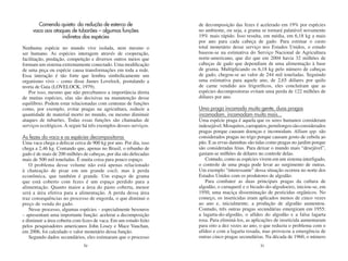 Comendo quieto: da redução de esterco de                   de decomposição das fezes é acelerado em 19% por espécies
     vaca aos ataques de tubarões – algumas funções               no ambiente, ou seja, a grama se tornará palatável novamente
                  indiretas das espécies                          19% mais rápido. Isso resulta, em média, em 6,18 kg a mais
                                                                  por ano para cada cabeça de gado. Para estimar o custo
Nenhuma espécie no mundo vive isolada, nem mesmo o                total monetário desse serviço nos Estados Unidos, o estudo
ser humano. As espécies interagem através de cooperação,          baseou-se na estimativa do Serviço Nacional de Agricultura
facilitação, predação, competição e diversos outros meios que     norte-americano, que diz que em 2004 havia 32 milhões de
formam um sistema extremamente conectado. Uma modificação         cabeças de gado que dependiam de uma alimentação à base
de uma peça ou espécie causa transformações em toda a rede.       de grama. Multiplicando os 6,18 kg pelo número de cabeças
Essa interação é tão forte que lembra simbolicamente um           de gado, chegou-se ao valor de 244 mil toneladas. Seguindo
organismo vivo – como disse James Lovelock, postulando a          uma estimativa para aquele ano, de 2,65 dólares por quilo
teoria de Gaia (LOVELOCK, 1979).                                  de carne vendido aos frigoríficos, eles concluíram que as
   Por isso, mesmo que não percebamos a importância direta        espécies decompositoras evitam uma perda de 122 milhões de
de muitas espécies, elas são decisivas na manutenção desse        dólares por ano.
equilíbrio. Podem estar relacionadas com centenas de funções
como, por exemplo, evitar pragas na agricultura, reduzir a        Uma praga incomoda muita gente, duas pragas
quantidade de material morto no mundo, ou mesmo diminuir          incomodam, incomodam muito mais...
ataques de tubarões. Todas essas funções são chamadas de          Uma espécie praga é aquela que os seres humanos consideram
serviços ecológicos. A seguir há três exemplos desses serviços.   indesejável. Mosquitos, carrapatos, pernilongos são considerados
                                                                  pragas porque causam doenças e incomodam. Allium spp. são
As fezes da vaca e as espécies decompositoras                     considerados pragas no trigo porque causam gosto de cebola ao
Uma vaca chega a defecar cerca de 900 kg por ano. Por dia, isso   pão. E as ervas daninhas são tidas como pragas no jardim porque
chega a 2,46 kg. Contando que, apenas no Brasil, o rebanho de     são consideradas feias. Para deixar o mundo mais “desejável”,
gado é de mais de 200 milhões de cabeças, por dia são defecadas   gastam-se milhões de dólares no controle delas.
mais de 500 mil toneladas. É muita coisa para pouco espaço.          Contudo, como as espécies vivem em um sistema interligado,
   O problema desse volume não está apenas relacionado            o controle de uma praga pode levar ao surgimento de outras.
à chateação de pisar em um grande cocô, mas à perda               Um exemplo “interessante” dessa situação ocorreu no norte dos
econômica, que também é grande. Um espaço de grama                Estados Unidos com os produtores de algodão.
que está coberto com fezes é um espaço perdido para a                Para combater as duas principais pragas da cultura de
alimentação. Quanto maior a área do pasto coberta, menor          algodão, o curuquerê e o bicudo-do-algodoeiro, iniciou-se, em
será a área efetiva para a alimentação. A perda dessa área        1950, uma maciça disseminação de pesticidas orgânicos. No
traz consequências no processo de engorda, o que diminui o        começo, os inseticidas eram aplicados menos de cinco vezes
preço de venda do gado.                                           ao ano e, inicialmente, a produção de algodão aumentou.
   Nesse processo, algumas espécies – especialmente besouros      Contudo, três outras pragas secundárias emergiram em 1955:
– apresentam uma importante função: acelerar a decomposição       a lagarta-do-algodão, o afídeo do algodão e a falsa lagarta
e diminuir a área coberta com fezes de vaca. Em um estudo feito   rosa. Para eliminá-los, as aplicações de inseticida aumentaram
pelos pesquisadores americanos John Losey e Mace Vauchan,         para oito a dez vezes ao ano, o que reduziu o problema com o
em 2006, foi calculado o valor monetário dessa função.            afídeo e com a lagarta rosada, mas provocou a emergência de
   Segundo dados secundários, eles estimaram que o processo       outras cinco pragas secundárias. Na década de 1960, o número
                              50                                                                 51
 