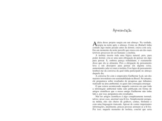 Apresentação


A    ideia desse projeto surgiu em um almoço. Na verdade,
     surgiu na noite após o almoço. Como eu (Rafael) tinha
comido algo muito pesado antes de dormir, estava com azia.
Em um momento da noite percebi que estava em um dos mais
terríveis processos do ser humano: a insônia.
    A insônia inverte toda uma lógica natural, pois, para
poder dormir, cria-se uma auto-obrigação de pensar em algo
para pensar. E, embora pareça redundante, é exatamente
disso que ela se alimenta. Pois a obrigação do pensamento
leva a um desespero para pensar em alguma coisa,
aumentando cada vez mais a insônia. E no lapso de pensamento
lembrei-me da conversa da qual tinha participado no almoço
daquele dia.
    A conversa foi com o empresário Guilherme Leal, um dos
maiores investidores em sustentabilidade no Brasil. No entanto,
ele perguntava sobre resultados de pesquisas que tínhamos
realizado na área ambiental, os quais não conseguia enxergar.
    O que estava acontecendo naquela conversa era que toda
a informação ambiental tinha sido publicada em forma de
artigos científicos que o nosso amigo Guilherme não tinha
lido e, por isso, perguntava dos resultados.
    Não ler artigos científicos é algo completamente normal;
talvez, nesse caso, anormal seja lê-los. Simplesmente porque,
na média, eles são cheios de gráficos, contas, fórmulas e
com uma linguagem truncada. Apesar de conter importantes
informações, atualmente, poucas pessoas animam-se a lê-los.
Por isso, naquele momento de insônia, concluí que seria
 