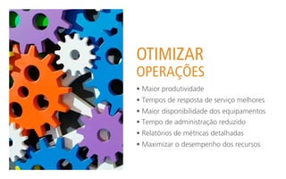 OTIMIZAR
OPERAÇÕES
• Maior produtividade
• Tempos de resposta de serviço melhores
• Maior disponibilidade dos equipamentos
• Tempo de administração reduzido
• Relatórios de métricas detalhadas
• Maximizar o desempenho dos recursos
 