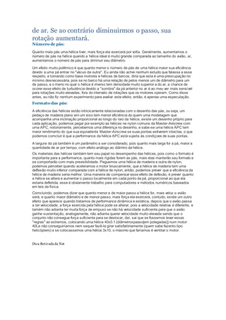 de ar. Se ao contrário diminuirmos o passo, sua
rotação aumentará.
Número de pás:
Quanto mais pás uma hélice tiver, mais força ela exercerá por volta. Geralmente, aumentamos o
número de pás na hélice quando a hélice ideal é muito grande comparada ao tamanho do avião, aí,
aumentamos o número de pás para diminuir seu diâmetro.
Um efeito muito polêmico é que quanto menor o número de pás de uma hélice maior sua eficiência
devido a uma pá entrar no "vácuo da outra". Eu ainda não achei nenhum estudo que falasse a esse
respeito, e tomando como base motores e hélices de barcos, diria que esta é uma preocupação no
mínimo desnecessária, pois se no barco há uma relação de pelos menos um de diâmetro para um
de passo, e o meno no qual o hélice é imerso tem densidade muito superior a do ar, a chance de
ocorer esse efeito de turbulência devido a "sombra" da pá anterior no ar é ao meu ver mais sensível
para rotações muito elevadas, fora do intervalo de rotações que os motores operam. Como disse
antes, eu não fiz nenhum experimento para avaliar este efeito, então, é apenas uma especulação.
Formato das pás:
A eficiência das hélices estão intricicamente relacionadas com o desenho das pás, ou seja, um
pedaço de madeira plano em um eixo tem menor eficiência do quem uma modelagem que
acompanha uma inclinação proporcional ao longo do raio da hélice, existe um desenho próprio para
cada aplicação, podemos pegar por exemplo as hélices ne nylon comuns da Master-Airscrew com
uma APC, notoriamente, percebemos uma diferença no desenho, e sabe-se uma hélice APC tem
maior rendimento do que sua equivalente Master-Airscrew se suas pontas estiverem intactas, o que
podemos comcluir é que a performance da hélice APC está sujeita às condiçoes de suas pontas.
A largura da pá também é um parâmetro a ser considerado, pois quanto mais larga for a pá, maior a
quantidade de ar por tempo, com efeito análogo ao diâmtro da hélice.
Os materiais das hélices também tem seu papel no desempenho das hélices, pois como o formato é
importante para a performance, quanto mais rígidas forem as pás, mais elas manterão seu formato e
se comportarão com mais previsibilidade. Peguemos uma hélice de madeira e outra de nylon,
podemos perceber quando aceleramos o motor bruscamente, que a hélice de madeira tem uma
deflexão muito inferior comparada com a hélice de nylon, então, podemos prever que a eficiência da
hélice de madeira seria melhor. Uma maneira de compensar esse efeito de defexão, é prever quanto
a hélice se altera e aumentar o passo localmente em cada ponto da pá, proporcional ao que ela
estaria defletida, esse é obviamente trabalho para computadores e métodos numéricos baseados
em leis da física.
Comcluindo, podemos dizer que quanto menor e de maior passo a hélice for, mais veloz o avião
será, e quanto maior diâmetro e de menor passo, mais força ela exercerá, contudo, existe um outro
efeito que aparece quando tratamos de performance dinâmica e estática, depois que o avião passa
a ter velocidade, a força exercida pela hélice pode se alterar, pois a velocidade relativa é diferente, e
tamém não adianta ter muita força de empuxo se não há velocidade suficiente para que o avião
ganhe sustentação, analogamente, não adianta querer velocidade muito elevada sendo que o
conjunto não consegue força suficiente para se deslocar, daí, sai que se fossemos levar essas
"regras" ao extremos, colocando uma hélice 40x0.1 (diâmetroxpasso[em polegadas]) num motor
40La não conseguiríamos nem sequer fazê-la girar satisfatóriamente (quem sabe fazento tipo
helicóptero) e se colocassemos uma hélice 3x10, o máximo que faríamos é ventilar o motor.
Dica Retirada da Net
 
