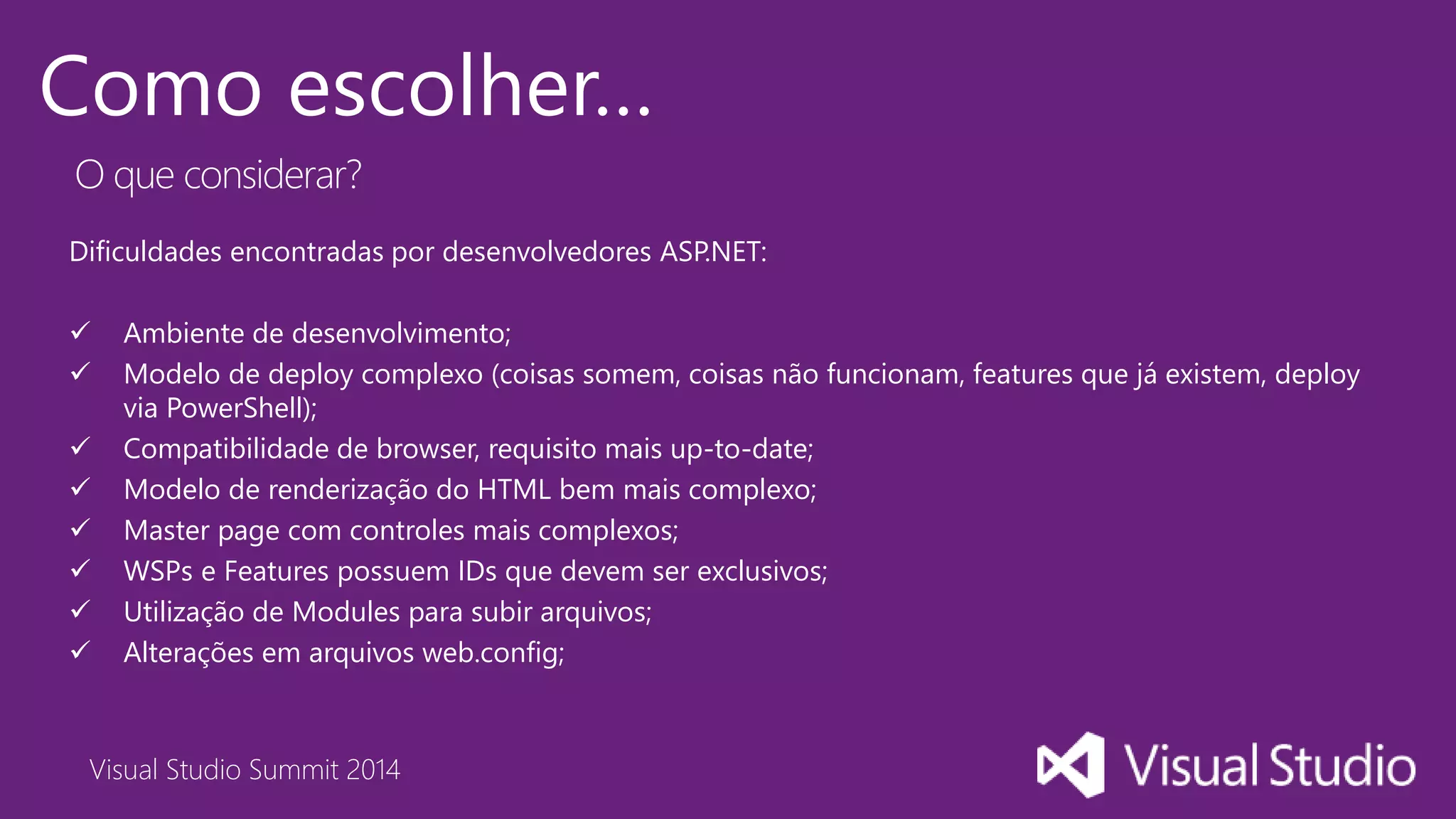 Visual Studio Summit 2014
Como escolher…
Dificuldades encontradas por desenvolvedores ASP.NET:
 Ambiente de desenvolvimento;
 Modelo de deploy complexo (coisas somem, coisas não funcionam, features que já existem, deploy
via PowerShell);
 Compatibilidade de browser, requisito mais up-to-date;
 Modelo de renderização do HTML bem mais complexo;
 Master page com controles mais complexos;
 WSPs e Features possuem IDs que devem ser exclusivos;
 Utilização de Modules para subir arquivos;
 Alterações em arquivos web.config;
O que considerar?
 