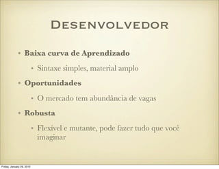 Desenvolvedor
             • Baixa curva de Aprendizado
                           • Sintaxe simples, material amplo
             • Oportunidades
                           • O mercado tem abundância de vagas
             • Robusta
                           • Flexível e mutante, pode fazer tudo que você
                             imaginar


Friday, January 29, 2010
 