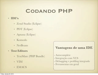 Codando PHP
             • IDE’s
                           • Zend Studio (Eclipse)
                           • PDT (Eclipse)
                           • Aptana (Eclipse)
                           • Komodo
                           • NetBeans
                                                      Vantagens de uma IDE
             • Text Editors
                                                     - Autocomplete
                           • TextMate (PHP Bundle)
                                                     - Integração com VCS
                           • VIM                     - Debugging e proﬁling integrado
                                                     - Ferramentas em geral
                           • EMACS

Friday, January 29, 2010
 