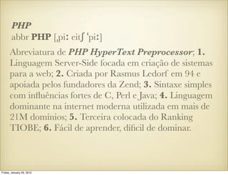 PHP
       abbr PHP [ˌpiː eitʃ ˈpiː]
      Abreviatura de PHP HyperText Preprocessor; 1.
      Linguagem Server-Side focada em criação de sistemas
      para a web; 2. Criada por Rasmus Ledorf em 94 e
      apoiada pelos fundadores da Zend; 3. Sintaxe simples
      com inﬂuências fortes de C, Perl e Java; 4. Linguagem
      dominante na internet moderna utilizada em mais de
      21M domínios; 5. Terceira colocada do Ranking
      TIOBE; 6. Fácil de aprender, díﬁcil de dominar.



Friday, January 29, 2010
 