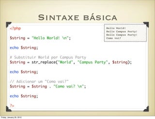 Sintaxe básica
          <?php                                       Hello World!
                                                      Hello Campus Party!
                                                      Hello Campus Party!
          $string = "Hello World! n";                Como vai?


          echo $string;

          # Substituir World por Campus Party
          $string = str_replace("World", "Campus Party", $string);

          echo $string;

          // Adicionar um "Como vai?"
          $string = $string . "Como vai? n";

          echo $string;

          ?>


Friday, January 29, 2010
 