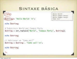 Sintaxe básica
          <?php                                       Hello World!
                                                      Hello Campus Party!
                                                      Hello Campus Party!
          $string = "Hello World! n";                Como vai?


          echo $string;

          # Substituir World por Campus Party
          $string = str_replace("World", "Campus Party", $string);

          echo $string;

          // Adicionar um "Como vai?"
          $string = $string . "Como vai? n";

          echo $string;

          ?>


Friday, January 29, 2010
 