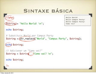 Sintaxe básica
          <?php                                       Hello World!
                                                      Hello Campus Party!
                                                      Hello Campus Party!
          $string = "Hello World! n";                Como vai?


          echo $string;

          # Substituir World por Campus Party
          $string = str_replace("World", "Campus Party", $string);

          echo $string;

          // Adicionar um "Como vai?"
          $string = $string . "Como vai? n";

          echo $string;

          ?>


Friday, January 29, 2010
 