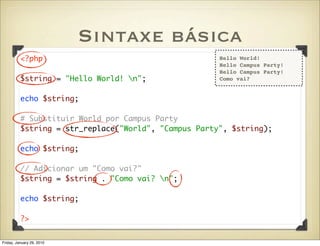 Sintaxe básica
          <?php                                       Hello World!
                                                      Hello Campus Party!
                                                      Hello Campus Party!
          $string = "Hello World! n";                Como vai?


          echo $string;

          # Substituir World por Campus Party
          $string = str_replace("World", "Campus Party", $string);

          echo $string;

          // Adicionar um "Como vai?"
          $string = $string . "Como vai? n";

          echo $string;

          ?>


Friday, January 29, 2010
 