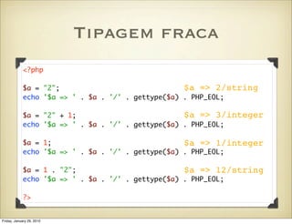 Tipagem fraca
            <?php

            $a = "2";                              $a => 2/string
            echo '$a => ' . $a . '/' . gettype($a) . PHP_EOL;

            $a = "2" + 1;                          $a => 3/integer
            echo '$a => ' . $a . '/' . gettype($a) . PHP_EOL;

            $a = 1;                                $a => 1/integer
            echo '$a => ' . $a . '/' . gettype($a) . PHP_EOL;

            $a = 1 . "2";                          $a => 12/string
            echo '$a => ' . $a . '/' . gettype($a) . PHP_EOL;

            ?>


Friday, January 29, 2010
 