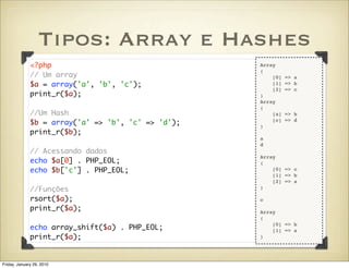 Tipos: Array e Hashes
              <?php                                 Array
                                                    (
              // Um array                               [0]   => a
              $a = array('a', 'b', 'c');                [1]   => b
                                                        [2]   => c
              print_r($a);                          )
                                                    Array
                                                    (
              //Um Hash                                 [a]   => b
              $b = array('a' => 'b', 'c' => 'd');   )
                                                        [c]   => d

              print_r($b);
                                                    a
                                                    d
              // Acessando dados
                                                    Array
              echo $a[0] . PHP_EOL;                 (
              echo $b['c'] . PHP_EOL;                   [0] => c
                                                        [1] => b
                                                        [2] => a
              //Funções                             )

              rsort($a);                            c
              print_r($a);                          Array
                                                    (
                                                        [0] => b
              echo array_shift($a) . PHP_EOL;           [1] => a
              print_r($a);                          )




Friday, January 29, 2010
 