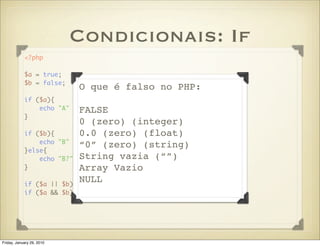 Condicionais: If
            <?php

            $a = true;
            $b = false;
                           O que é falso no PHP:
            if ($a){
                echo "A" . FALSE
                           PHP_EOL;
            }
                           0 (zero) (integer)
            if ($b){       0.0 (zero) (float)
                echo "B" . PHP_EOL;
                           “0” (zero) (string)
            }else{
                echo "B?" . PHP_EOL; vazia (“”)
                           String
            }              Array Vazio
                           NULL || B"; }
            if ($a || $b){ echo "A
            if ($a && $b){ echo "A && B"; }




Friday, January 29, 2010
 
