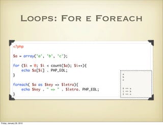 Loops: For e Foreach

             <?php

             $a = array('a', 'b', 'c');

             for ($i = 0; $i < count($a); $i++){
                 echo $a[$i] . PHP_EOL;
             }                                           a
                                                         b
                                                         c

             foreach( $a as $key => $letra){
                 echo $key . " => " . $letra. PHP_EOL;   0 => a
                                                         1 => b
             }                                           2 => c




Friday, January 29, 2010
 