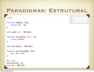 Paradigmas: Estrutural
           <?php                          3
                                          3
                                          50
           function add($a, $b){
               return $a + $b;
           }

           echo add(1,2) . PHP_EOL;

           function divide($a, $b = 2){
               return $a/$b;
           }

           echo divide(6) . PHP_EOL;

           function multiply(&$a, $b){
               $a = $a * $b;
           }

           $a = 10;
           multiply($a, 5);
           echo $a . PHP_EOL;


Friday, January 29, 2010
 