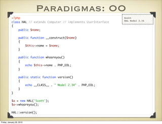 Paradigmas: OO
           <?php                                                       Scott
                                                                       HAL Model 2.34
           class HAL // extends Computer // implements UserInterface
           {
               public $nome;

                   public function __construct($nome)
                   {
                       $this->nome = $nome;
                   }

                   public function whoareyou()
                   {
                       echo $this->nome . PHP_EOL;
                   }

                   public static function version()
                   {
                       echo __CLASS__ . " Model 2.34" . PHP_EOL;
                   }
           }

           $a = new HAL('Scott');
           $a->whoareyou();

           HAL::version();


Friday, January 29, 2010
 