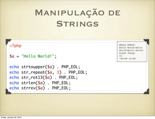Manipulação de
                               Strings
         <?php                                        HELLO WORLD!
                                                      Hello World!Hello
                                                      World!Hello World!
                                                      Uryyb Jbeyq!
         $a = "Hello World!";                         12
                                                      !dlroW olleH


         echo          strtoupper($a) . PHP_EOL;
         echo          str_repeat($a, 3) . PHP_EOL;
         echo          str_rot13($a) . PHP_EOL;
         echo          strlen($a) . PHP_EOL;
         echo          strrev($a) . PHP_EOL;




Friday, January 29, 2010
 