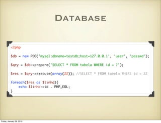Database

          <?php

          $db = new PDO('mysql:dbname=testdb;host=127.0.0.1', 'user', 'passwd');

          $qry = $db->prepare('SELECT * FROM tabela WHERE id = ?');

          $res = $qry->execute(array(22)); //SELECT * FROM tabela WHERE id = 22

          foreach($res as $linha){
              echo $linha->id . PHP_EOL;
          }




Friday, January 29, 2010
 