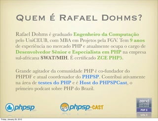 Quem é Rafael Dohms?
                Rafael Dohms é graduado Engenheiro da Computação
                pelo UniCEUB, com MBA em Projetos pela FGV. Tem 9 anos
                de experiência no mercado PHP e atualmente ocupa o cargo de
                Desenvolvedor Sênior e Especialista em PHP na empresa
                sul-africana SWAT/MIH. É certiﬁcado ZCE PHP5.

                Grande agitador da comunidade PHP é co-fundador do
                PHPDF e atual coordenador do PHPSP. Contribui ativamente
                na área de testes do PHP e é Host do PHPSPCast, o
                primeiro podcast sobre PHP do Brazil.




Friday, January 29, 2010
 