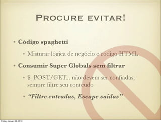 Procure evitar!

             • Código spaghetti
                           • Misturar lógica de negócio e código HTML
             • Consumir Super Globals sem ﬁltrar
                           • $_POST/GET... não devem ser conﬁadas,
                             sempre ﬁltre seu conteudo
                           • “Filtre entradas, Escape saídas”


Friday, January 29, 2010
 