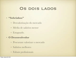 Os dois lados
             • “Sobrinhos”
                           • Desvalorização do mercado
                           • Média de salários menor
                           • Estagnado.
             • O Desenvolvedor
                           • Procuram valorizar o mercado
                           • Salários melhores
                           • Faltam proﬁssionais
Friday, January 29, 2010
 