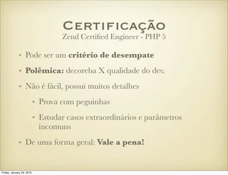Certiﬁcação
                                   Zend Certiﬁed Engineer - PHP 5

             • Pode ser um critério de desempate
             • Polêmica: decoreba X qualidade do dev.
             • Não é fácil, possui muitos detalhes
                           • Prova com peguinhas
                           • Estudar casos extraordinários e parâmetros
                             incomuns
             • De uma forma geral: Vale a pena!


Friday, January 29, 2010
 