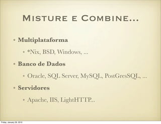 Misture e Combine...
             • Multiplataforma
                           • *Nix, BSD, Windows, ...
             • Banco de Dados
                           • Oracle, SQL Server, MySQL, PostGresSQL, ...
             • Servidores
                           • Apache, IIS, LightHTTP...


Friday, January 29, 2010
 