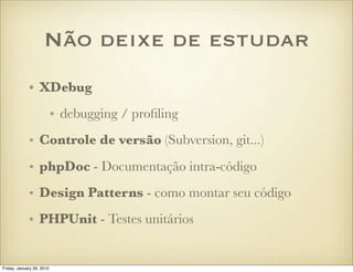 Não deixe de estudar
             • XDebug
                           • debugging / proﬁling
             • Controle de versão (Subversion, git...)
             • phpDoc - Documentação intra-código
             • Design Patterns - como montar seu código
             • PHPUnit - Testes unitários


Friday, January 29, 2010
 