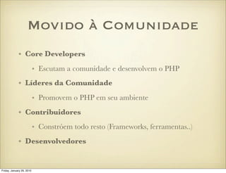 Movido à Comunidade
             • Core Developers
                           • Escutam a comunidade e desenvolvem o PHP
             • Líderes da Comunidade
                           • Promovem o PHP em seu ambiente
             • Contribuidores
                           • Constróem todo resto (Frameworks, ferramentas..)
             • Desenvolvedores


Friday, January 29, 2010
 