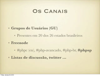 Os Canais

             • Grupos de Usuários (GU)
                           • Presentes em 20 dos 26 estados brasileiros
             • Freenode
                           • #phpc (en), #php-avancado, #php-br, #phpsp
             • Listas de discussão, twitter ...



Friday, January 29, 2010
 