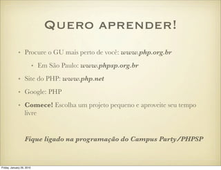 Quero aprender!
             • Procure o GU mais perto de você: www.php.org.br
                           • Em São Paulo: www.phpsp.org.br
             • Site do PHP: www.php.net
             • Google: PHP
             • Comece! Escolha um projeto pequeno e aproveite seu tempo
               livre


                   Fique ligado na programação do Campus Party/PHPSP


Friday, January 29, 2010
 