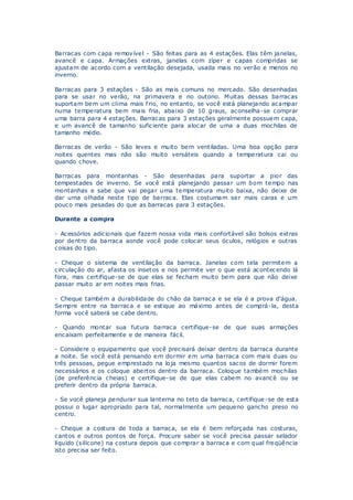 Barracas com capa removível - São feitas para as 4 estações. Elas têm janelas,
avancê e capa. Armações extras, janelas com zíper e capas compridas se
ajustam de acordo com a ventilação desejada, usada mais no verão e menos no
inverno.
Barracas para 3 estações - São as mais comuns no mercado. São desenhadas
para se usar no verão, na primavera e no outono. Muitas dessas barracas
suportam bem um clima mais frio, no entanto, se você está planejando acampar
numa temperatura bem mais fria, abaixo de 10 graus, aconselha-se comprar
uma barra para 4 estações. Barracas para 3 estações geralmente possuem capa,
e um avancê de tamanho suficiente para alocar de uma a duas mochilas de
tamanho médio.
Barracas de verão - São leves e muito bem ventiladas. Uma boa opção para
noites quentes mas não são muito versáteis quando a temperatura cai ou
quando chove.
Barracas para montanhas - São desenhadas para suportar a pior das
tempestades de inverno. Se você está planejando passar um bom tempo nas
montanhas e sabe que vai pegar uma temperatura muito baixa, não deixe de
dar uma olhada neste tipo de barraca. Elas costumam ser mais caras e um
pouco mais pesadas do que as barracas para 3 estações.
Durante a compra
- Acessórios adicionais que fazem nossa vida mais confortável são bolsos extras
por dentro da barraca aonde você pode colocar seus óculos, relógios e outras
coisas do tipo.
- Cheque o sistema de ventilação da barraca. Janelas com tela permitem a
circulação do ar, afasta os insetos e nos permite ver o que está acontecendo lá
fora, mas certifique-se de que elas se fecham muito bem para que não deixe
passar muito ar em noites mais frias.
- Cheque também a durabilidade do chão da barraca e se ela é a prova d'água.
Sempre entre na barraca e se estique ao máximo antes de comprá-la, desta
forma você saberá se cabe dentro.
- Quando montar sua futura barraca certifique-se de que suas armações
encaixam perfeitamente e de maneira fácil.
- Considere o equipamento que você precisará deixar dentro da barraca durante
a noite. Se você está pensando em dormir em uma barraca com mais duas ou
três pessoas, pegue emprestado na loja mesmo quantos sacos de dormir forem
necessários e os coloque abertos dentro da barraca. Coloque também mochilas
(de preferência cheias) e certifique-se de que elas cabem no avancê ou se
preferir dentro da própria barraca.
- Se você planeja pendurar sua lanterna no teto da barraca, certifique-se de esta
possui o lugar apropriado para tal, normalmente um pequeno gancho preso no
centro.
- Cheque a costura de toda a barraca, se ela é bem reforçada nas costuras,
cantos e outros pontos de força. Procure saber se você precisa passar selador
líquido (silicone) na costura depois que comprar a barraca e com qual freqüência
isto precisa ser feito.
 