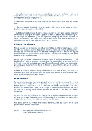 - Se você comprar sua barraca e for recebê-la por correio certifique-se de que a
nota fiscal veio junta caso haja necessidade de troca se a barraca não
corresponder às suas expectativas.
- Experimente guardá-la em sua mochila, no local apropriado para ver como
fica.
- Não se esqueça de checar se a armação está correta e se todos os pinos
(inclusive os extras, se tiver) estão lá.
- Cuidado com as barracas de cores verde, marrom e cinza pois elas se mesclam
muito fácil à paisagem ao redor e podem se tornar difíceis de encontrar depois
de um longo dia de trilhas (caso você pratique camping selvagem). Se você se
perder, uma barraca vermelha ou amarela será muito mais fácil de visualizar. É
preferível que seu interior seja de cores claras também.
Cuidados com a barraca
Nunca guarde sua barraca se ele estiver molhada pois isto fará com que o tecido
se estrague e rasgue e além de destruir o nylon, ela ficará com um cheiro ruim e
mofado. Se for possível, deixe sua barraca secar pela manhã. Mas se por algum
motivo nada disso puder ser feito na saída do camping, não se esqueça de fazê-
lo assim que chegar em casa.
Retire toda a poeira e folhas com um pano úmido e pendure-a para secar. O sol
também fará com que a barraca se deteriore. Se for possível, acampe na sombra
a fim de evitar os perigosos raios UV. Mas você poderá utilizar sua capa como
proteção, pois custará menos trocá-la depois de algum tempo do que a barraca
inteira.
O chão da barraca pode se desgastar também pelo lado de fora, por isso use
uma proteção para ele quando possível. Uma capa de lona é leve e barata, uma
ótima opção para dar conta do serviço.
Dicas Adicionais
Para quem vai acampar com crianças pela primeira vez, deixe-as cochilar ou até
mesmo passar a noite dentro da barraca em casa. Algumas pessoas levam um
tempo para se acostumar com o ambiente um tanto claustrofóbico de uma
barraca e é melhor para você e sua criança se acostumarem com isso em casa
do que no camping onde vocês estarão no escuro e no meio de outros
campistas.
Se você for acampar no frio ou até mesmo na neve, tente posicionar sua barraca
de uma forma que ela possa pegar sol logo cedo de manhã pois ele aquecerá e
evaporará o orvalho ou camadas de gelo na sua barraca.
Não deixe comida ou restos dela fora da barraca, além de sujar o local, você
poderá atrair animais silvestres.
Fonte: http://www.trilhaseaventuras.com.br
http://altamontanha.com
 