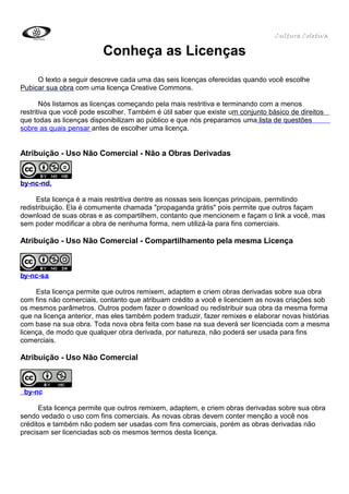 Cultura Coletiva

                          Conheça as Licenças
     O texto a seguir descreve cada uma das seis licenças oferecidas quando você escolhe
Pubicar sua obra com uma licença Creative Commons.

       Nós listamos as licenças começando pela mais restritiva e terminando com a menos
restritiva que você pode escolher. Também é útil saber que existe um conjunto básico de direitos
que todas as licenças disponibilizam ao público e que nós preparamos uma lista de questões
sobre as quais pensar antes de escolher uma licença.


Atribuição - Uso Não Comercial - Não a Obras Derivadas


by-nc-nd,

     Esta licença é a mais restritiva dentre as nossas seis licenças principais, permitindo
redistribuição. Ela é comumente chamada "propaganda grátis" pois permite que outros façam
download de suas obras e as compartilhem, contanto que mencionem e façam o link a você, mas
sem poder modificar a obra de nenhuma forma, nem utilizá-la para fins comerciais.

Atribuição - Uso Não Comercial - Compartilhamento pela mesma Licença



by-nc-sa

     Esta licença permite que outros remixem, adaptem e criem obras derivadas sobre sua obra
com fins não comerciais, contanto que atribuam crédito a você e licenciem as novas criações sob
os mesmos parâmetros. Outros podem fazer o download ou redistribuir sua obra da mesma forma
que na licença anterior, mas eles também podem traduzir, fazer remixes e elaborar novas histórias
com base na sua obra. Toda nova obra feita com base na sua deverá ser licenciada com a mesma
licença, de modo que qualquer obra derivada, por natureza, não poderá ser usada para fins
comerciais.

Atribuição - Uso Não Comercial



 by-nc

      Esta licença permite que outros remixem, adaptem, e criem obras derivadas sobre sua obra
sendo vedado o uso com fins comerciais. As novas obras devem conter menção a você nos
créditos e também não podem ser usadas com fins comerciais, porém as obras derivadas não
precisam ser licenciadas sob os mesmos termos desta licença.
 