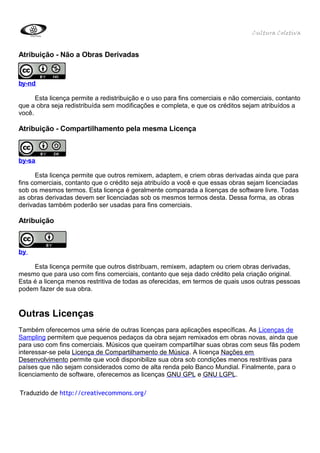 Cultura Coletiva


Atribuição - Não a Obras Derivadas


by-nd

      Esta licença permite a redistribuição e o uso para fins comerciais e não comerciais, contanto
que a obra seja redistribuída sem modificações e completa, e que os créditos sejam atribuídos a
você.

Atribuição - Compartilhamento pela mesma Licença



by-sa

      Esta licença permite que outros remixem, adaptem, e criem obras derivadas ainda que para
fins comerciais, contanto que o crédito seja atribuído a você e que essas obras sejam licenciadas
sob os mesmos termos. Esta licença é geralmente comparada a licenças de software livre. Todas
as obras derivadas devem ser licenciadas sob os mesmos termos desta. Dessa forma, as obras
derivadas também poderão ser usadas para fins comerciais.

Atribuição



by

     Esta licença permite que outros distribuam, remixem, adaptem ou criem obras derivadas,
mesmo que para uso com fins comerciais, contanto que seja dado crédito pela criação original.
Esta é a licença menos restritiva de todas as oferecidas, em termos de quais usos outras pessoas
podem fazer de sua obra.


Outras Licenças
Também oferecemos uma série de outras licenças para aplicações específicas. As Licenças de
Sampling permitem que pequenos pedaços da obra sejam remixados em obras novas, ainda que
para uso com fins comerciais. Músicos que queiram compartilhar suas obras com seus fãs podem
interessar-se pela Licença de Compartilhamento de Música. A licença Nações em
Desenvolvimento permite que você disponibilize sua obra sob condições menos restritivas para
países que não sejam considerados como de alta renda pelo Banco Mundial. Finalmente, para o
licenciamento de software, oferecemos as licenças GNU GPL e GNU LGPL.

Traduzido de http://creativecommons.org/
 