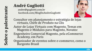 André Gugliotti
andre@gugliotti.com.br
facebook.com/BlogDoAndreGugliotti
Consultor em planejamento e estratégia de lojas
virtuais, Chefe de Produto na Clix
Autor de Lojas Virtuais com Magento, Temas em
Magento e Módulos para Magento, Novatec
Engenheiro Comercial Magento, pela eCommerce
Academy, em Paris
Organizador de eventos sobre e-commerce, como o
Bargento Brasil
Sobreopalestrante
 