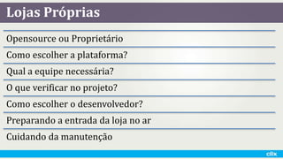 Lojas Próprias
Opensource ou Proprietário
Como escolher a plataforma?
Qual a equipe necessária?
O que verificar no projeto?
Como escolher o desenvolvedor?
Preparando a entrada da loja no ar
Cuidando da manutenção
 