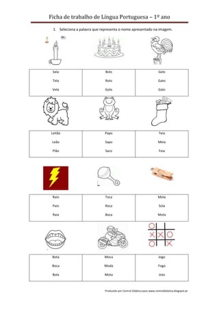 Ficha de trabalho de Língua Portuguesa – 1º ano
Produzido por Central Didática para www.centraldidatica.blogspot.pt
1. Seleciona a palavra que representa o nome apresentado na imagem.
Sela
Tela
Vela
Bolo
Rolo
Golo
Gelo
Gato
Galo
Leitão
Leão
Pião
Papo
Sapo
Saco
Teia
Meia
Feia
Raio
Paio
Raia
Toca
Roca
Boca
Mola
Sola
Mota
Bota
Boca
Bola
Moca
Moda
Mota
Jogo
Fogo
Jota
 