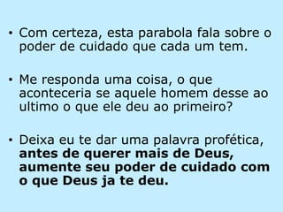 Com certeza, esta parabola fala sobre o poder de cuidado que cada um tem.Me responda uma coisa, o que aconteceria se aquele homem desse ao ultimo o que ele deu ao primeiro?Deixa eu te dar uma palavra profética, antes de querer mais de Deus, aumente seu poder de cuidado com o que Deus ja te deu.