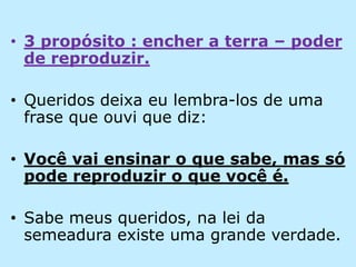 3 propósito : encher a terra – poder de reproduzir.Queridos deixa eu lembra-los de uma frase que ouvi que diz:Você vai ensinar o que sabe, mas só pode reproduzir o que você é.Sabe meus queridos, na lei da semeadura existe uma grande verdade.