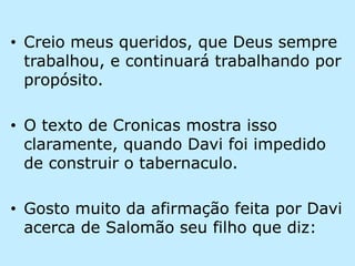 Creio meus queridos, que Deus sempre trabalhou, e continuará trabalhando por propósito.O texto de Cronicas mostra isso claramente, quando Davi foi impedido de construir o tabernaculo.Gosto muito da afirmação feita por Davi acerca de Salomão seu filho que diz: