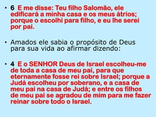 6  E me disse: Teu filho Salomão, ele edificará a minha casa e os meus átrios; porque o escolhi para filho, e eu lhe serei por pai.Amados ele sabia o propósito de Deus para sua vida ao afirmar dizendo:4  E o SENHOR Deus de Israel escolheu-me de toda a casa de meu pai, para que eternamente fosse rei sobre Israel; porque a Judá escolheu por soberano, e a casa de meu pai na casa de Judá; e entre os filhos de meu pai se agradou de mim para me fazer reinar sobre todo o Israel.